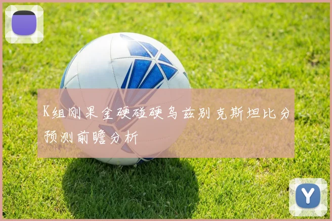 K组刚果金硬碰硬乌兹别克斯坦比分预测前瞻分析