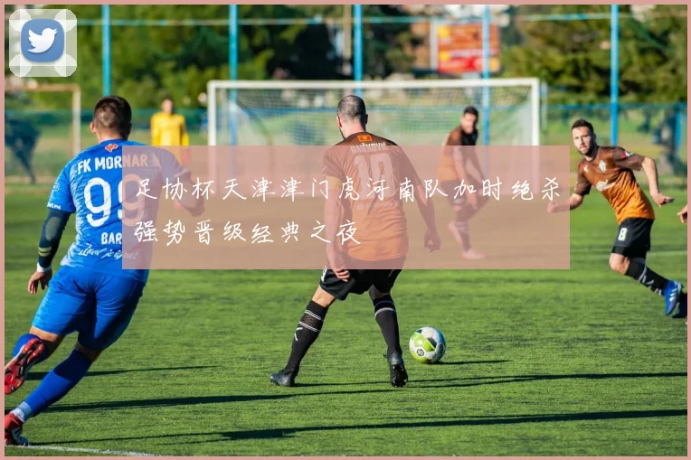 足协杯天津津门虎河南队加时绝杀强势晋级经典之夜
