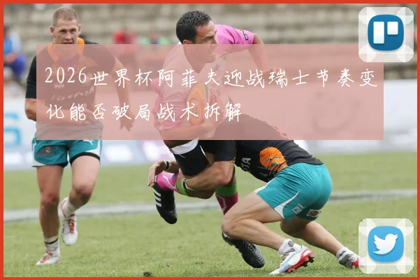 2026世界杯阿菲夫迎战瑞士节奏变化能否破局战术拆解