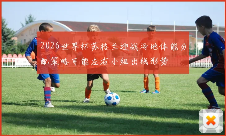2026世界杯苏格兰迎战海地体能分配策略可能左右小组出线形势