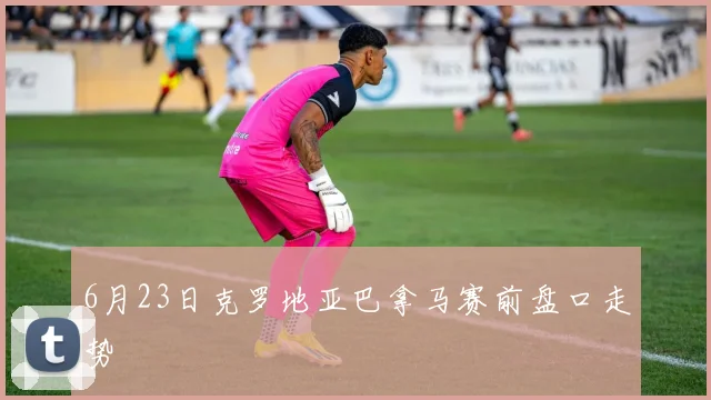 6月23日克罗地亚巴拿马赛前盘口走势
