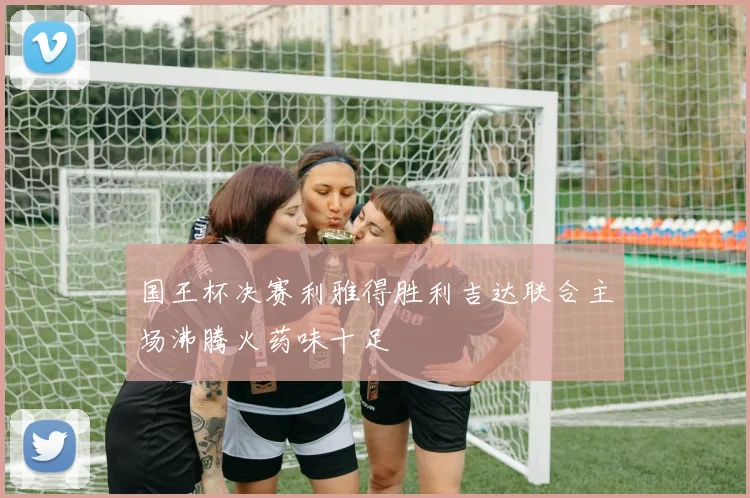 国王杯决赛利雅得胜利吉达联合主场沸腾火药味十足