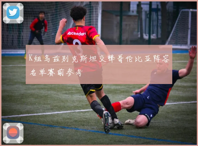 K组乌兹别克斯坦交锋哥伦比亚阵容名单赛前参考