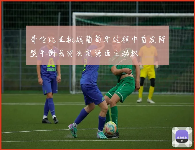 哥伦比亚挑战葡萄牙过程中首发阵型平衡或将决定场面主动权