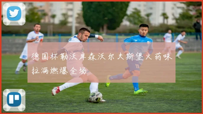 德国杯勒沃库森沃尔夫斯堡火药味拉满燃爆全场