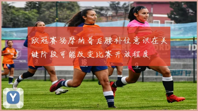 欧冠赛场摩纳哥后腰补位意识在关键阶段可能改变比赛开放程度