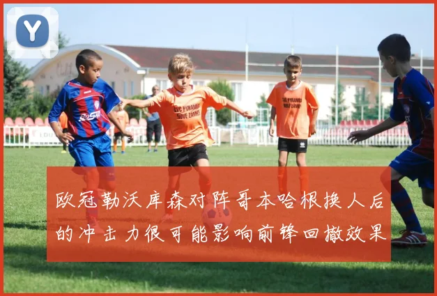 欧冠勒沃库森对阵哥本哈根换人后的冲击力很可能影响前锋回撤效果